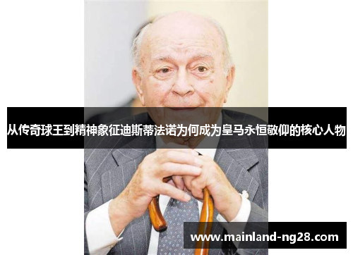 从传奇球王到精神象征迪斯蒂法诺为何成为皇马永恒敬仰的核心人物