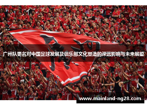 广州队更名对中国足球发展及俱乐部文化塑造的深远影响与未来展望