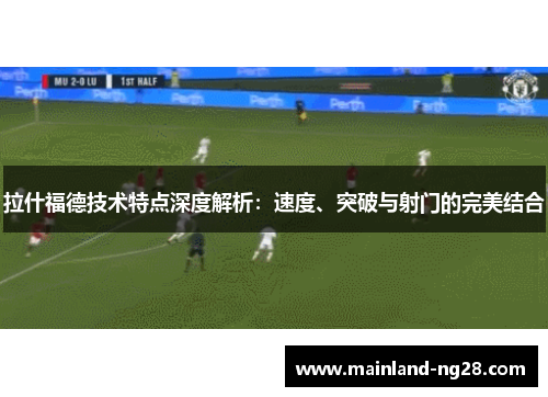 拉什福德技术特点深度解析：速度、突破与射门的完美结合