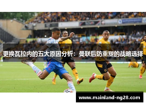 更换瓦拉内的五大原因分析:曼联后防重塑的战略选择 更换瓦拉内的五大原因分析:曼联后防重塑的战略选择