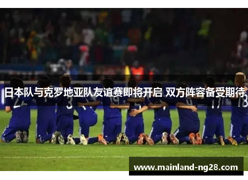日本队与克罗地亚队友谊赛即将开启 双方阵容备受期待