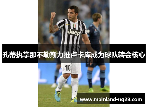 孔蒂执掌那不勒斯力推卢卡库成为球队转会核心 孔蒂执掌那不勒斯力推卢卡库成为球队转会核心