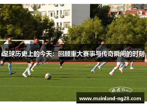 足球历史上的今天:回顾重大赛事与传奇瞬间的时刻 足球历史上的今天:回顾重大赛事与传奇瞬间的时刻
