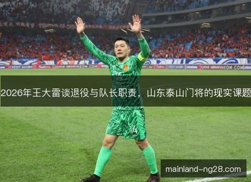 2026年王大雷谈退役与队长职责，山东泰山门将的现实课题